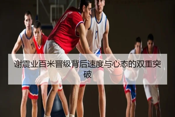 谢震业百米晋级背后速度与心态的双重突破
