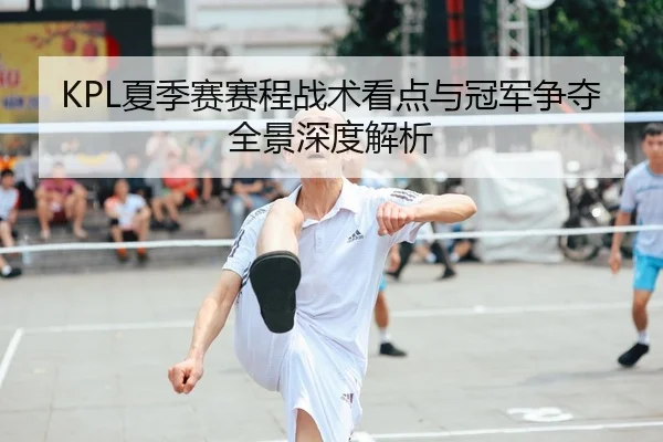 KPL夏季赛赛程战术看点与冠军争夺全景深度解析