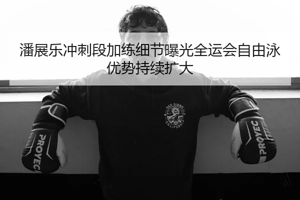 潘展乐冲刺段加练细节曝光全运会自由泳优势持续扩大