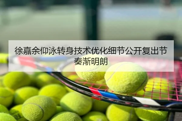 徐嘉余仰泳转身技术优化细节公开复出节奏渐明朗