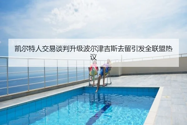 凯尔特人交易谈判升级波尔津吉斯去留引发全联盟热议