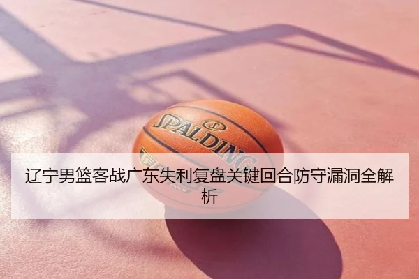 辽宁男篮客战广东失利复盘关键回合防守漏洞全解析